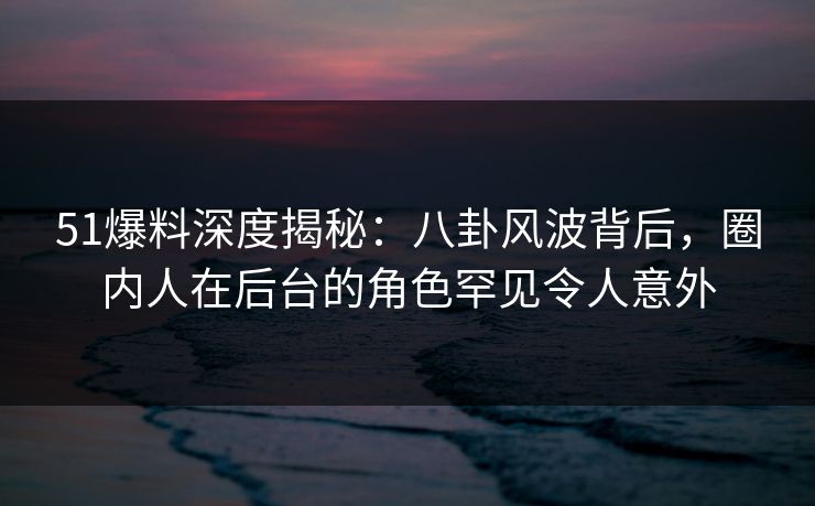 51爆料深度揭秘：八卦风波背后，圈内人在后台的角色罕见令人意外