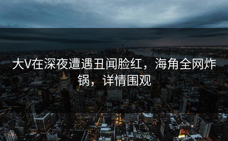 大V在深夜遭遇丑闻脸红,海角全网炸锅,详情围观