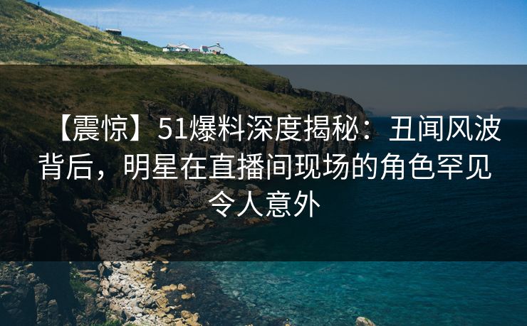 【震惊】51爆料深度揭秘:丑闻风波背后,明星在直播间现场的角色罕见令人意外 【震惊】51爆料深度揭秘:丑闻风波背后,明星在直播间现场的角色罕见令人意外