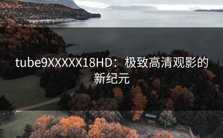 tube9XXXXX18HD:极致高清观影的新纪元 tube9XXXXX18HD:极致高清观影的新纪元