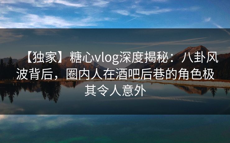 【独家】糖心vlog深度揭秘：八卦风波背后，圈内人在酒吧后巷的角色极其令人意外