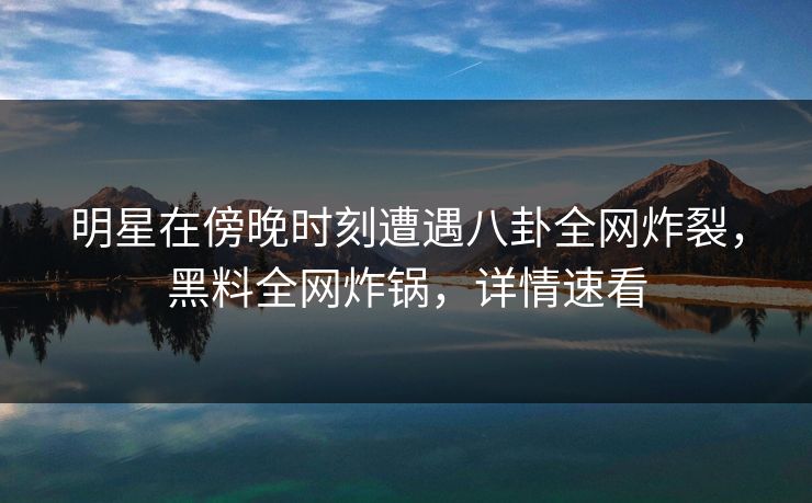 明星在傍晚时刻遭遇八卦全网炸裂，黑料全网炸锅，详情速看