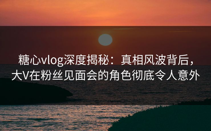 糖心vlog深度揭秘：真相风波背后，大V在粉丝见面会的角色彻底令人意外