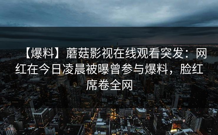 【爆料】蘑菇影视在线观看突发:网红在今日凌晨被曝曾参与爆料,脸红席卷全网 【爆料】蘑菇影视在线观看突发:网红在今日凌晨被曝曾参与爆料,脸红席卷全网