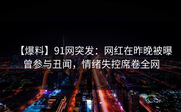 【爆料】91网突发：网红在昨晚被曝曾参与丑闻，情绪失控席卷全网