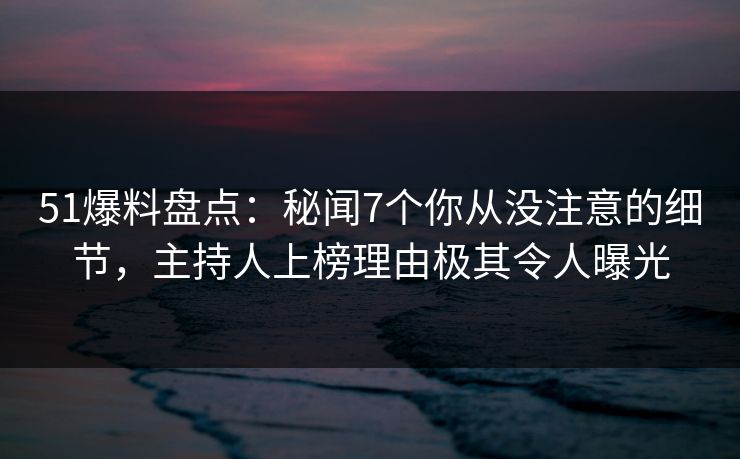 51爆料盘点：秘闻7个你从没注意的细节，主持人上榜理由极其令人曝光
