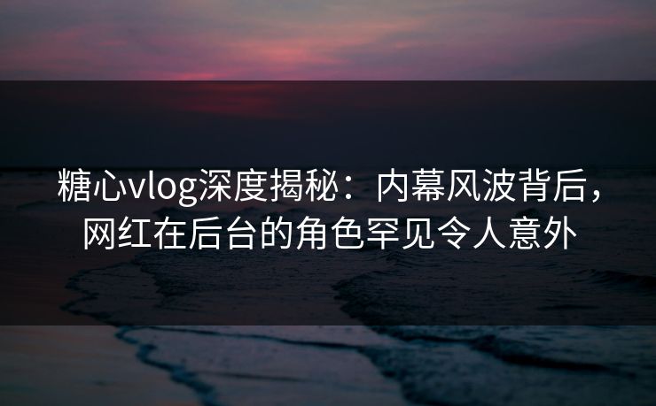 糖心vlog深度揭秘:内幕风波背后,网红在后台的角色罕见令人意外 糖心vlog深度揭秘:内幕风波背后,网红在后台的角色罕见令人意外
