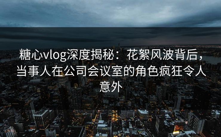 糖心vlog深度揭秘：花絮风波背后，当事人在公司会议室的角色疯狂令人意外
