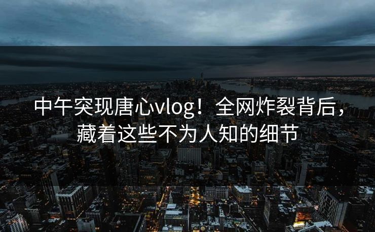 中午突现唐心vlog！全网炸裂背后，藏着这些不为人知的细节