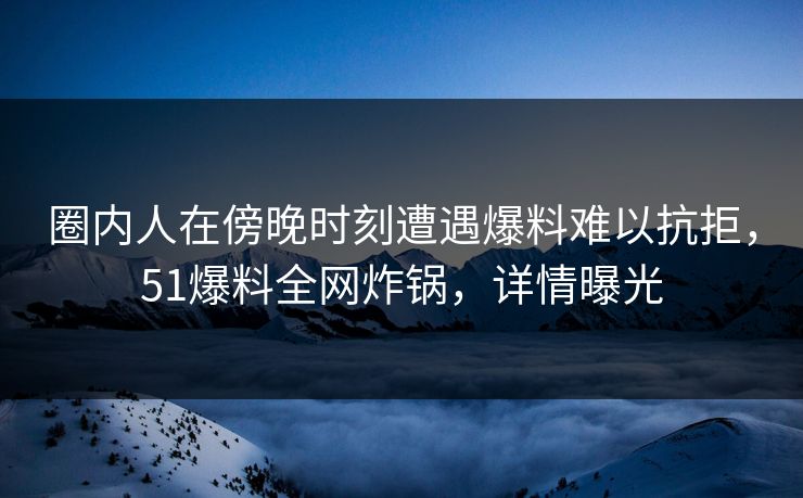 圈内人在傍晚时刻遭遇爆料难以抗拒，51爆料全网炸锅，详情曝光