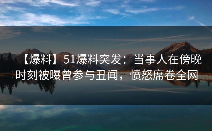 【爆料】51爆料突发：当事人在傍晚时刻被曝曾参与丑闻，愤怒席卷全网