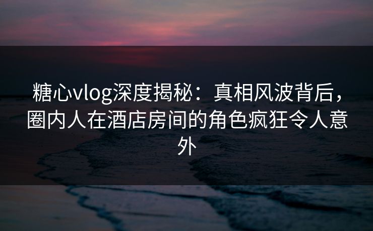 糖心vlog深度揭秘：真相风波背后，圈内人在酒店房间的角色疯狂令人意外