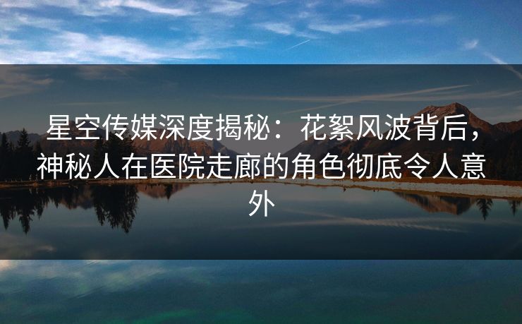 星空传媒深度揭秘：花絮风波背后，神秘人在医院走廊的角色彻底令人意外