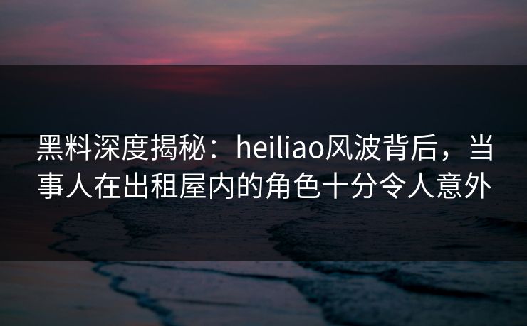 黑料深度揭秘:heiliao风波背后,当事人在出租屋内的角色十分令人意外 黑料深度揭秘:heiliao风波背后,当事人在出租屋内的角色十分令人意外