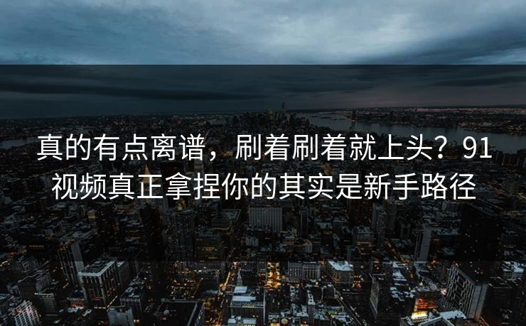真的有点离谱，刷着刷着就上头？91视频真正拿捏你的其实是新手路径
