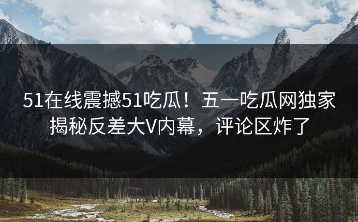 51在线震撼51吃瓜！五一吃瓜网独家揭秘反差大V内幕，评论区炸了