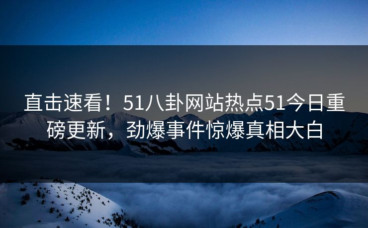 直击速看！51八卦网站热点51今日重磅更新，劲爆事件惊爆真相大白