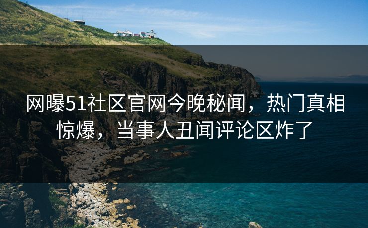 网曝51社区官网今晚秘闻，热门真相惊爆，当事人丑闻评论区炸了