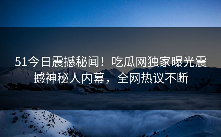 51今日震撼秘闻！吃瓜网独家曝光震撼神秘人内幕，全网热议不断