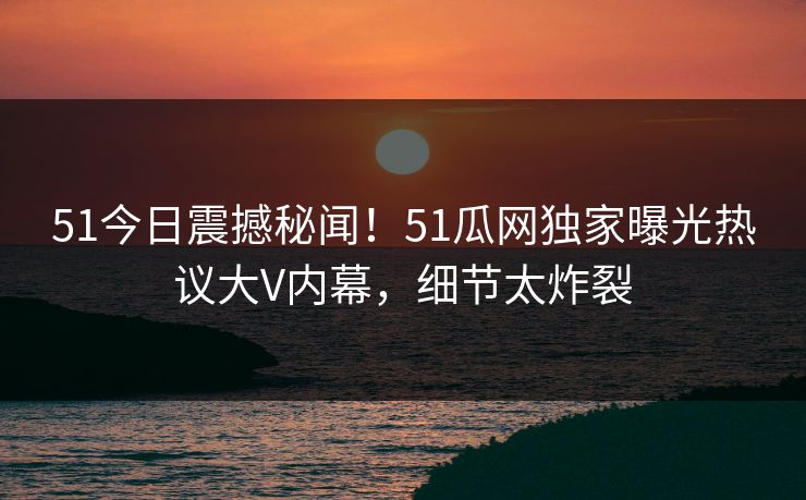 51今日震撼秘闻！51瓜网独家曝光热议大V内幕，细节太炸裂