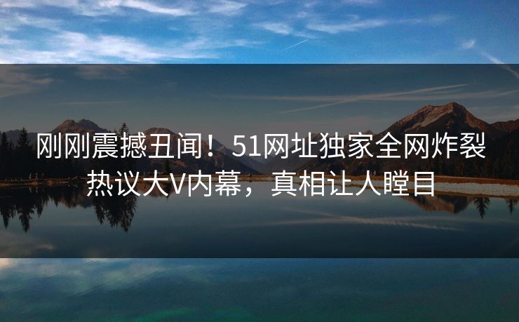 刚刚震撼丑闻！51网址独家全网炸裂热议大V内幕，真相让人瞠目