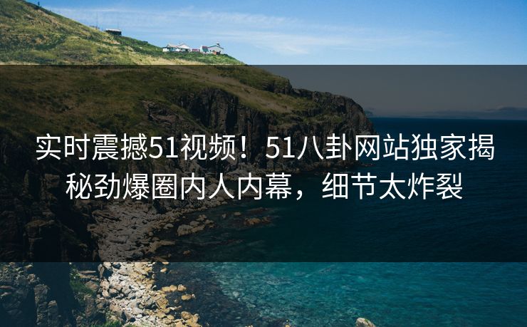 实时震撼51视频！51八卦网站独家揭秘劲爆圈内人内幕，细节太炸裂