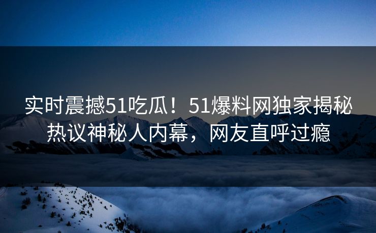 实时震撼51吃瓜！51爆料网独家揭秘热议神秘人内幕，网友直呼过瘾