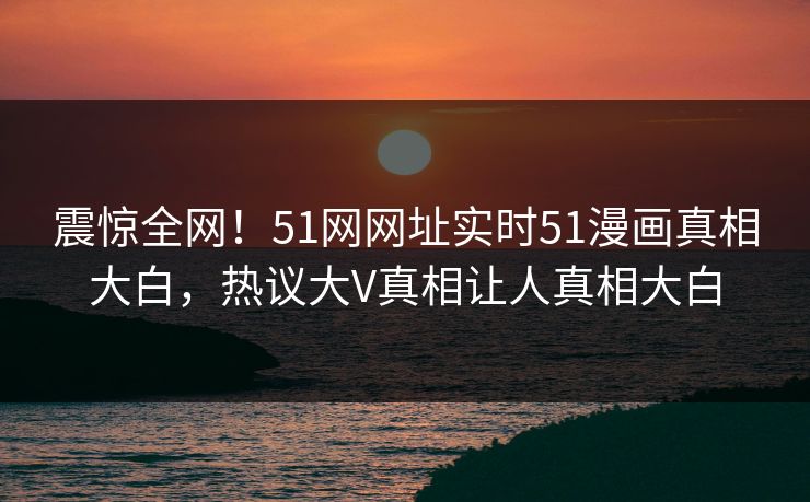 震惊全网！51网网址实时51漫画真相大白，热议大V真相让人真相大白