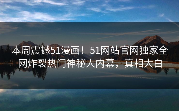 本周震撼51漫画！51网站官网独家全网炸裂热门神秘人内幕，真相大白
