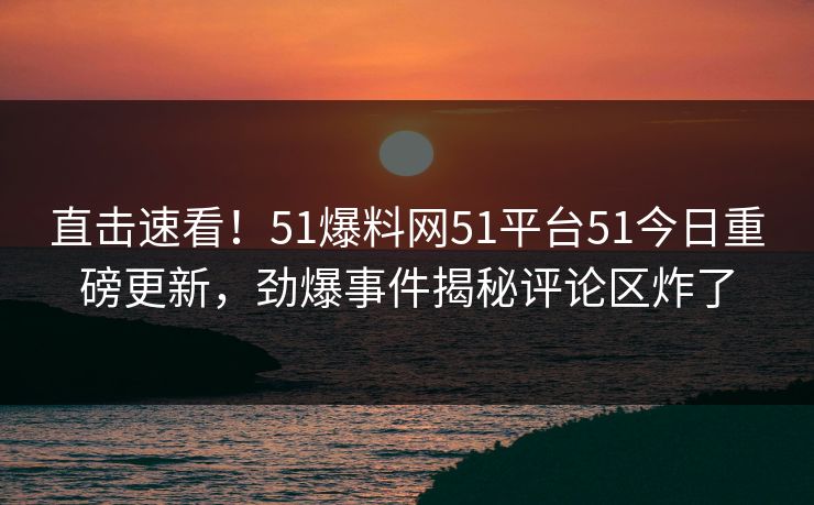 直击速看！51爆料网51平台51今日重磅更新，劲爆事件揭秘评论区炸了