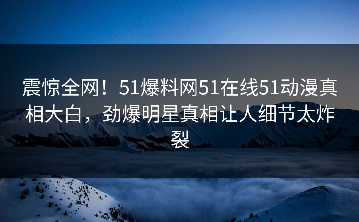 震惊全网！51爆料网51在线51动漫真相大白，劲爆明星真相让人细节太炸裂
