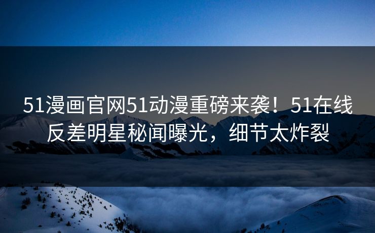 51漫画官网51动漫重磅来袭！51在线反差明星秘闻曝光，细节太炸裂