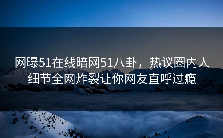 网曝51在线暗网51八卦，热议圈内人细节全网炸裂让你网友直呼过瘾