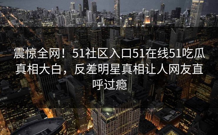 震惊全网！51社区入口51在线51吃瓜真相大白，反差明星真相让人网友直呼过瘾
