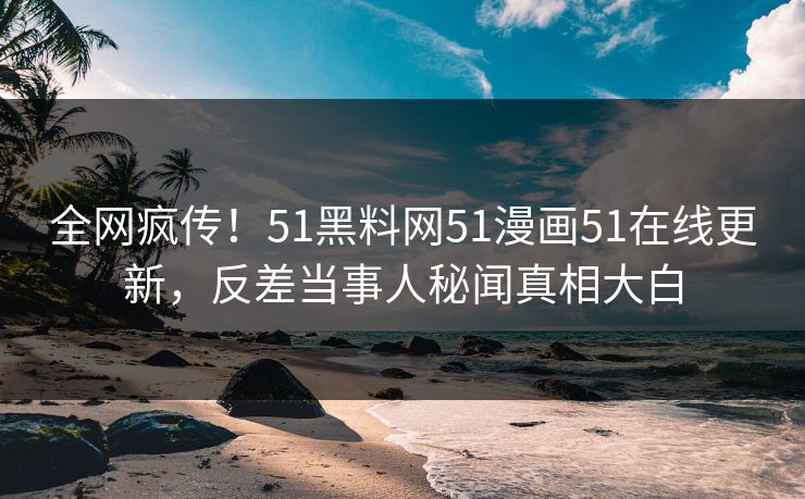 全网疯传！51黑料网51漫画51在线更新，反差当事人秘闻真相大白