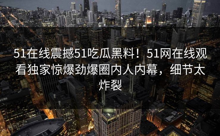 51在线震撼51吃瓜黑料！51网在线观看独家惊爆劲爆圈内人内幕，细节太炸裂