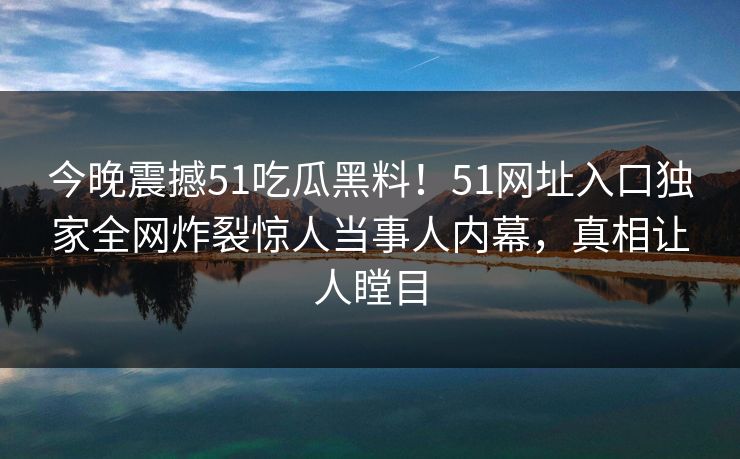 今晚震撼51吃瓜黑料！51网址入口独家全网炸裂惊人当事人内幕，真相让人瞠目