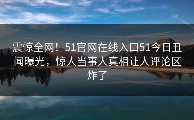 震惊全网！51官网在线入口51今日丑闻曝光，惊人当事人真相让人评论区炸了