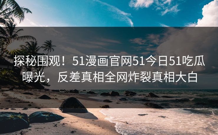 探秘围观！51漫画官网51今日51吃瓜曝光，反差真相全网炸裂真相大白