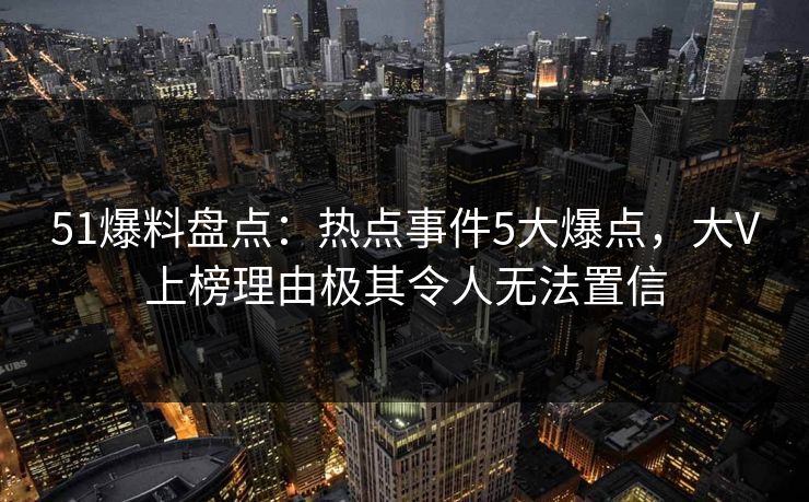 51爆料盘点：热点事件5大爆点，大V上榜理由极其令人无法置信