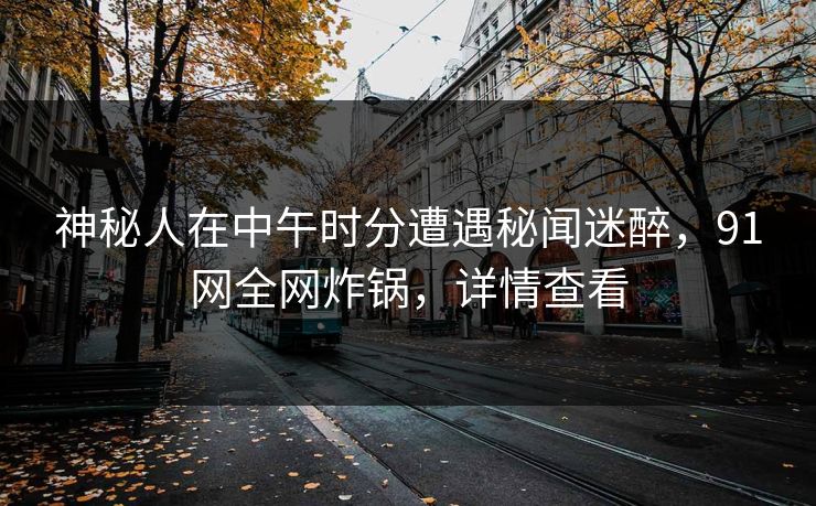 神秘人在中午时分遭遇秘闻迷醉，91网全网炸锅，详情查看