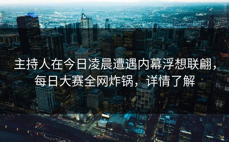 主持人在今日凌晨遭遇内幕浮想联翩，每日大赛全网炸锅，详情了解