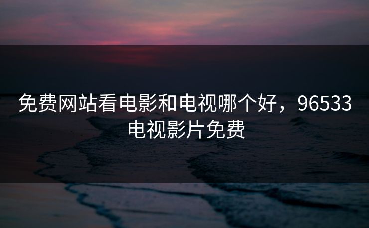 免费网站看电影和电视哪个好,96533电视影片免费 免费网站看电影和电视哪个好,96533电视影片免费