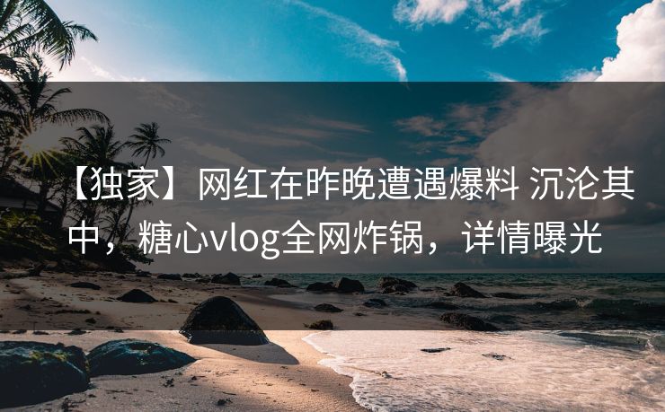 【独家】网红在昨晚遭遇爆料 沉沦其中,糖心vlog全网炸锅,详情曝光 【独家】网红在昨晚遭遇爆料 沉沦其中,糖心vlog全网炸锅,详情曝光