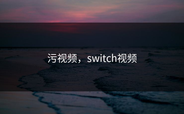 污视频,switch视频 污视频,switch视频
