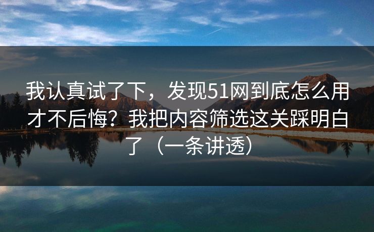 我认真试了下，发现51网到底怎么用才不后悔？我把内容筛选这关踩明白了（一条讲透）