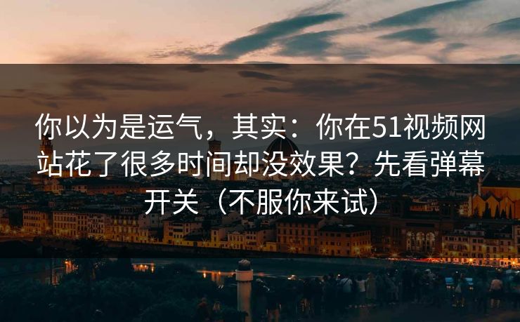 你以为是运气,其实:你在51视频网站花了很多时间却没效果?先看弹幕开关(不服你来试) 你以为是运气,其实:你在51视频网站花了很多时间却没效果?先看弹幕开关(不服你来试)