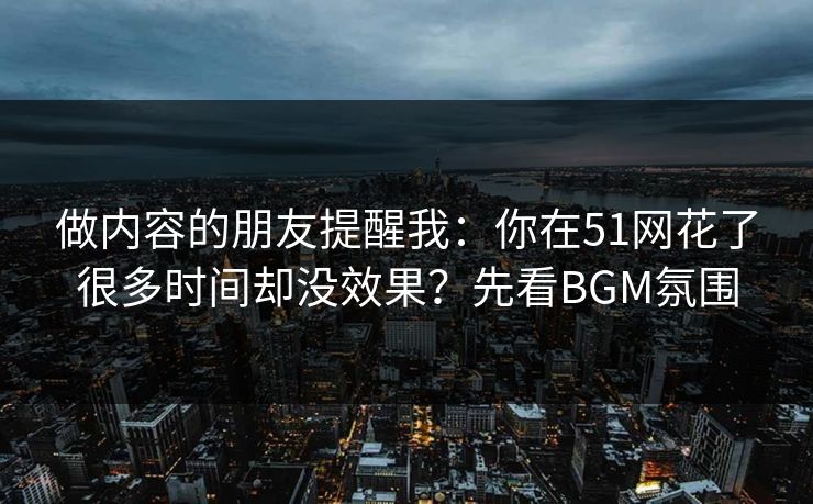 做内容的朋友提醒我：你在51网花了很多时间却没效果？先看BGM氛围