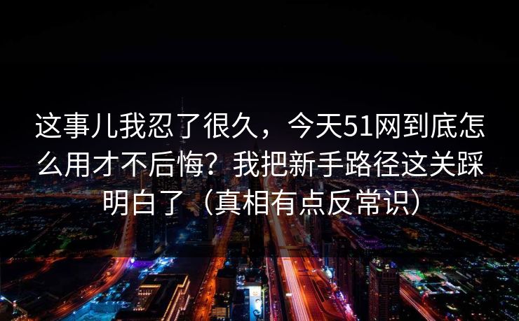 这事儿我忍了很久，今天51网到底怎么用才不后悔？我把新手路径这关踩明白了（真相有点反常识）