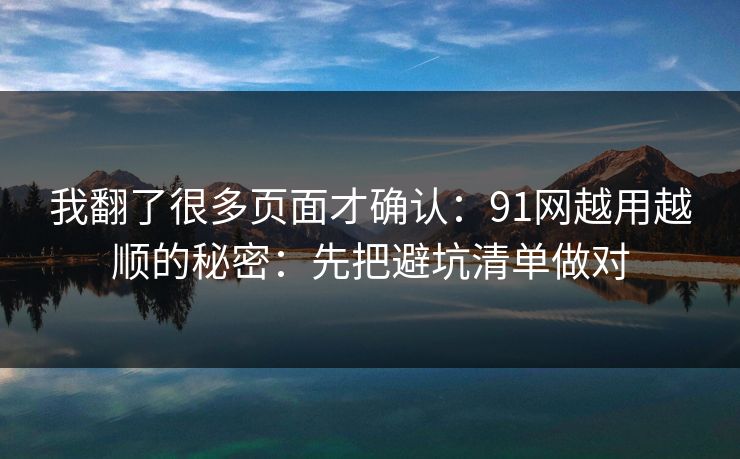 我翻了很多页面才确认：91网越用越顺的秘密：先把避坑清单做对